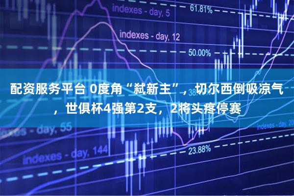 配资服务平台 0度角“弑新主”，切尔西倒吸凉气，世俱杯4强第2支，2将头疼停赛