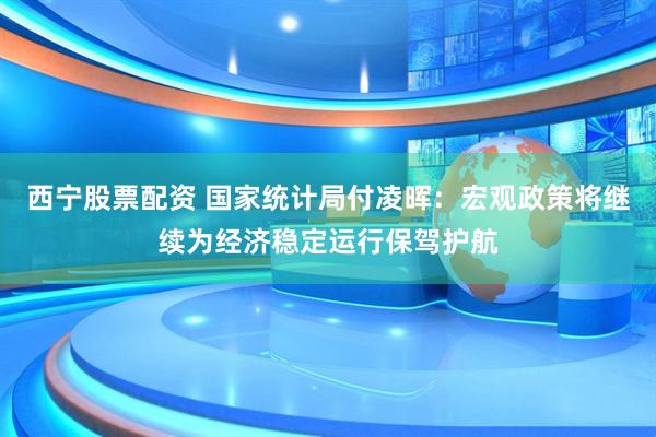 西宁股票配资 国家统计局付凌晖：宏观政策将继续为经济稳定运行保驾护航