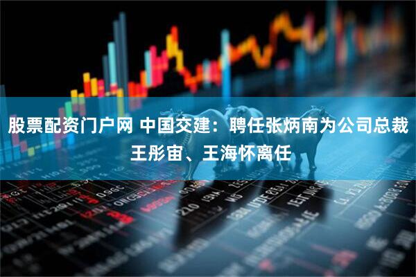 股票配资门户网 中国交建：聘任张炳南为公司总裁 王彤宙、王海怀离任