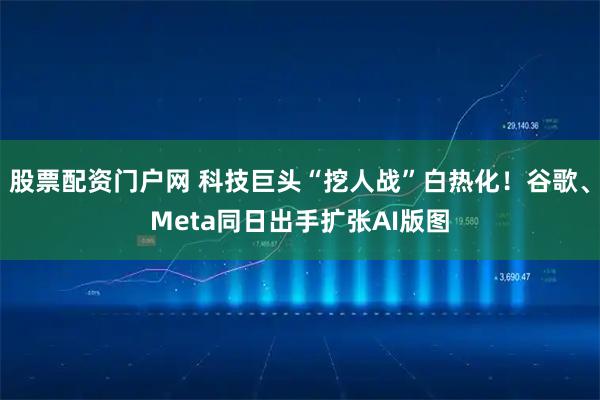 股票配资门户网 科技巨头“挖人战”白热化！谷歌、Meta同日出手扩张AI版图