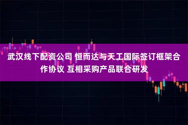 武汉线下配资公司 恒而达与天工国际签订框架合作协议 互相采购产品联合研发