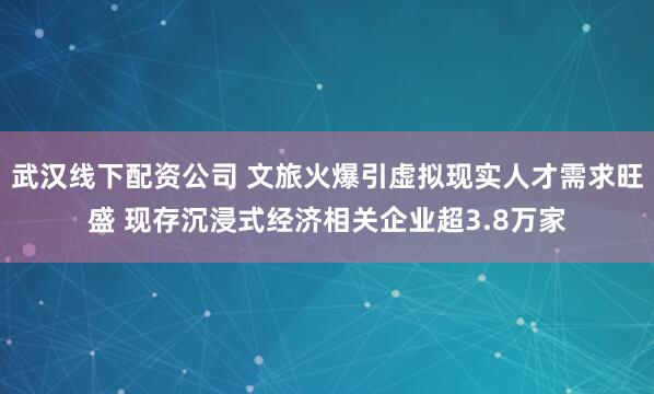 武汉线下配资公司 文旅火爆引虚拟现实人才需求旺盛 现存沉浸式经济相关企业超3.8万家