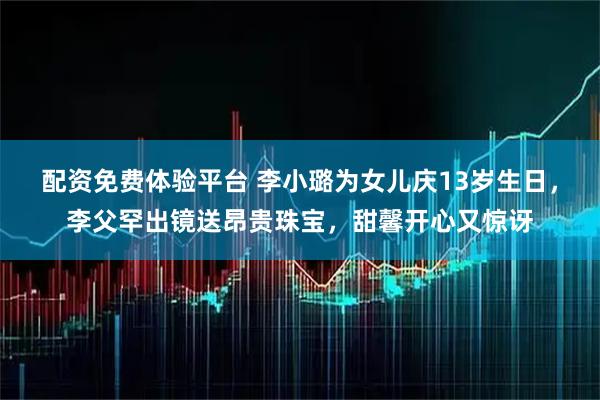 配资免费体验平台 李小璐为女儿庆13岁生日，李父罕出镜送昂贵珠宝，甜馨开心又惊讶