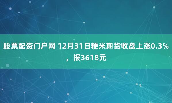股票配资门户网 12月31日粳米期货收盘上涨0.3%，报3618元