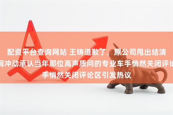 配资平台查询网站 王铸道歉了，原公司甩出结清证据，父子间冲动承认当年那位高声质问的专业车手悄然关闭评论区引发热议