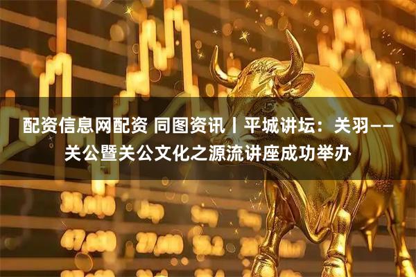配资信息网配资 同图资讯丨平城讲坛：关羽——关公暨关公文化之源流讲座成功举办