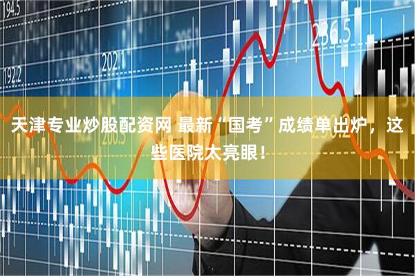 天津专业炒股配资网 最新“国考”成绩单出炉，这些医院太亮眼！