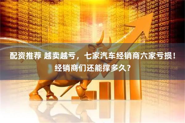 配资推荐 越卖越亏，七家汽车经销商六家亏损！经销商们还能撑多久？