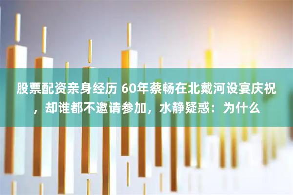 股票配资亲身经历 60年蔡畅在北戴河设宴庆祝，却谁都不邀请参加，水静疑惑：为什么