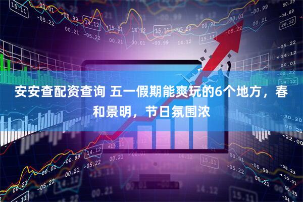 安安查配资查询 五一假期能爽玩的6个地方，春和景明，节日氛围浓